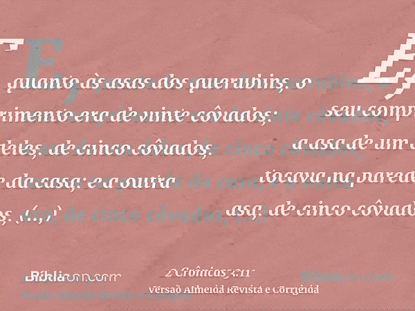 E, quanto às asas dos querubins, o seu comprimento era de vinte côvados; a asa de um deles, de cinco côvados, tocava na parede da casa; e a outra asa, de cinco 