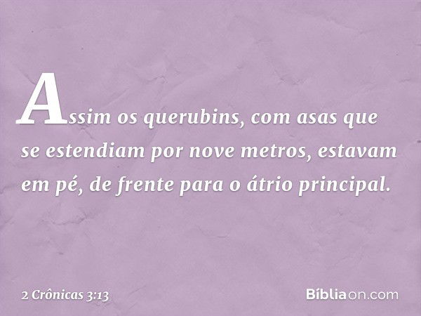 Assim os querubins, com asas que se estendiam por nove metros, estavam em pé, de frente para o átrio principal. -- 2 Crônicas 3:13