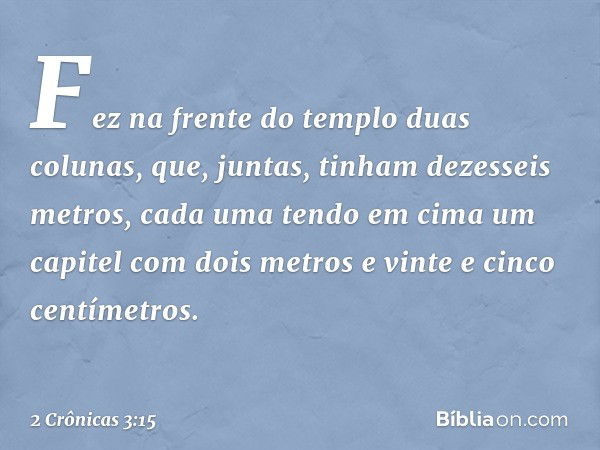 Fez na frente do templo duas colunas, que, juntas, tinham dezesseis metros, cada uma tendo em cima um capitel com dois metros e vinte e cinco centímetros. -- 2 