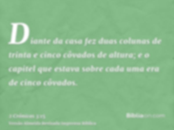 Diante da casa fez duas colunas de trinta e cinco côvados de altura; e o capitel que estava sobre cada uma era de cinco côvados.