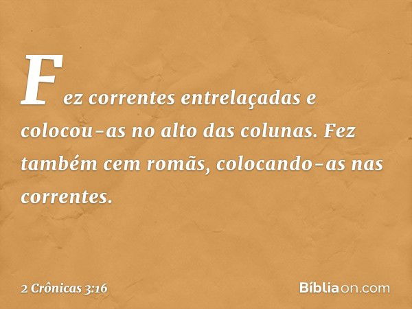 Fez correntes entrelaçadas e colocou-as no alto das colunas. Fez também cem romãs, colocando-as nas correntes. -- 2 Crônicas 3:16