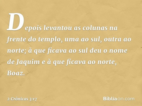 Depois levantou as colunas na frente do templo, uma ao sul, outra ao norte; à que ficava ao sul deu o nome de Jaquim e à que ficava ao norte, Boaz. -- 2 Crônica