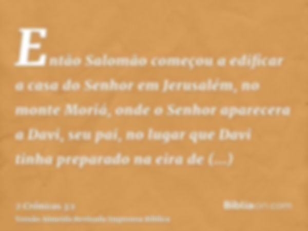 Então Salomão começou a edificar a casa do Senhor em Jerusalém, no monte Moriá, onde o Senhor aparecera a Davi, seu pai, no lugar que Davi tinha preparado na ei