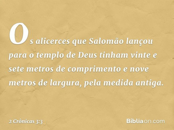 Os alicerces que Salomão lançou para o templo de Deus tinham vinte e sete metros de comprimento e nove metros de largura, pela medida antiga. -- 2 Crônicas 3:3