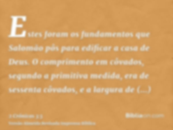 Estes foram os fundamentos que Salomão pôs para edificar a casa de Deus. O comprimento em côvados, segundo a primitiva medida, era de sessenta côvados, e a larg