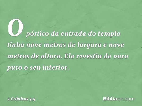 O pórtico da entrada do templo tinha nove metros de largura e nove metros de altura. Ele revestiu de ouro puro o seu interior. -- 2 Crônicas 3:4