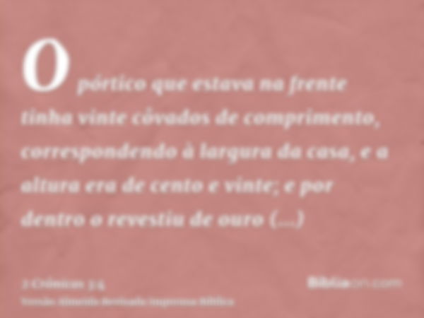 O pórtico que estava na frente tinha vinte côvados de comprimento, correspondendo à largura da casa, e a altura era de cento e vinte; e por dentro o revestiu de