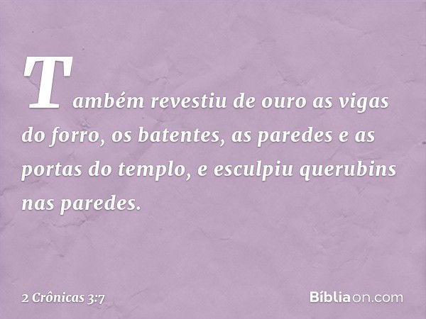 Tam­bém revestiu de ouro as vigas do forro, os batentes, as paredes e as portas do tem­plo, e esculpiu querubins nas paredes. -- 2 Crônicas 3:7