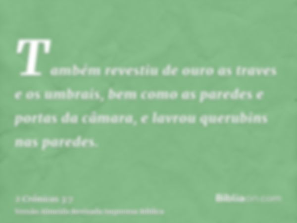 Também revestiu de ouro as traves e os umbrais, bem como as paredes e portas da câmara, e lavrou querubins nas paredes.