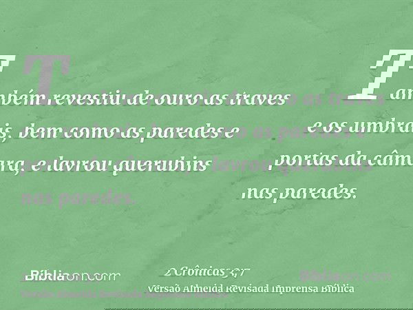 Também revestiu de ouro as traves e os umbrais, bem como as paredes e portas da câmara, e lavrou querubins nas paredes.