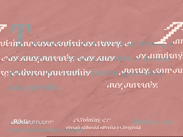 Também na casa cobriu as traves, e os umbrais, e as suas paredes, e as suas portas, com ouro; e lavrou querubins nas paredes.