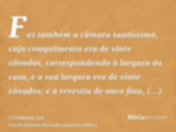 Fez também a câmara santíssima, cujo comprimento era de vinte côvados, correspondendo à largura da casa, e a sua largura era de vinte côvados; e a revestiu de o