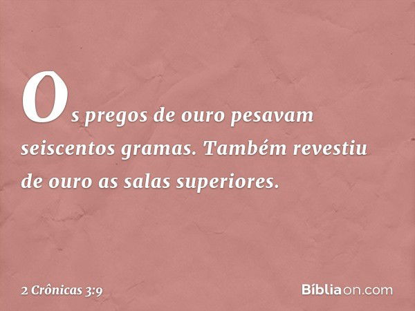 Os pregos de ouro pesavam seiscentos gramas. Tam­bém revestiu de ouro as salas superiores. -- 2 Crônicas 3:9