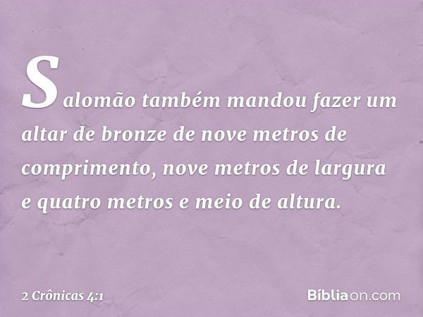 Salomão também mandou fazer um altar de bronze de nove metros de comprimento, nove metros de largura e quatro metros e meio de altura. -- 2 Crônicas 4:1