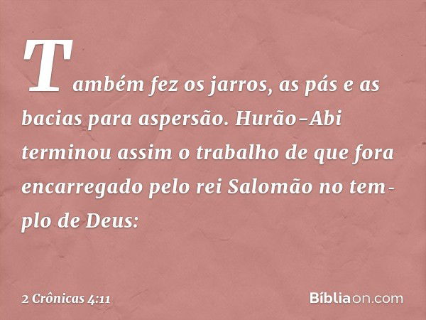 Também fez os jarros, as pás e as bacias para aspersão.
Hurão-Abi terminou assim o trabalho de que fora encarregado pelo ­rei Salomão no tem­plo de Deus: -- 2 C