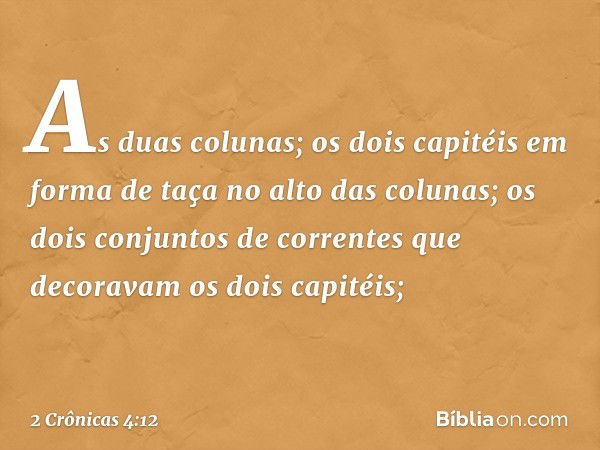 As duas colunas;
os dois capitéis em forma de taça no alto das colunas;
os dois conjuntos de correntes que decoravam os dois capitéis; -- 2 Crônicas 4:12