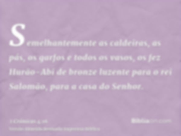 Semelhantemente as caldeiras, as pás, os garfos e todos os vasos, os fez Hurão-Abi de bronze luzente para o rei Salomão, para a casa do Senhor.