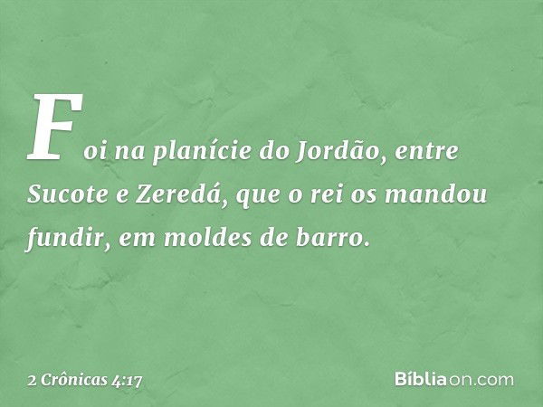 Foi na planície do Jordão, entre Sucote e Zeredá, que o rei os mandou fundir, em moldes de barro. -- 2 Crônicas 4:17