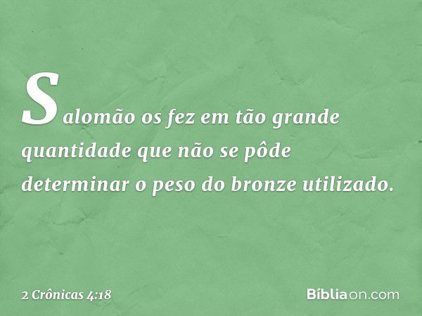 Sa­lomão os fez em tão grande quantidade que não se pôde determinar o peso do bron­ze utilizado. -- 2 Crônicas 4:18