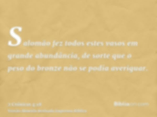 Salomão fez todos estes vasos em grande abundância, de sorte que o peso do bronze não se podia averiguar.