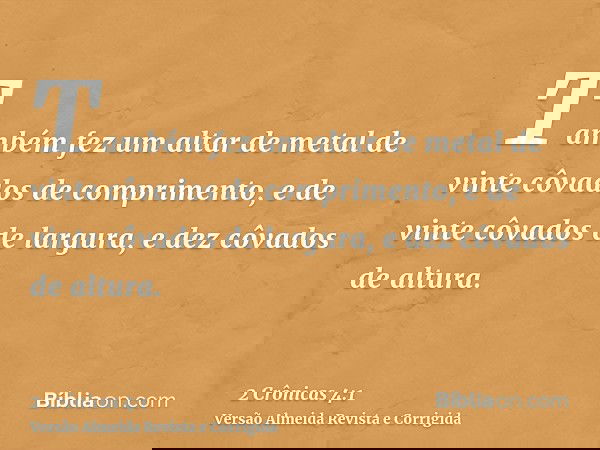 Também fez um altar de metal de vinte côvados de comprimento, e de vinte côvados de largura, e dez côvados de altura.