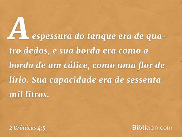 A espessura do tanque era de qua­tro dedos, e sua borda era como a borda de um cálice, como uma flor de lírio. Sua capacidade era de sessenta mil litros. -- 2 C