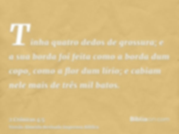 Tinha quatro dedos de grossura; e a sua borda foi feita como a borda dum copo, como a flor dum lírio; e cabiam nele mais de três mil batos.