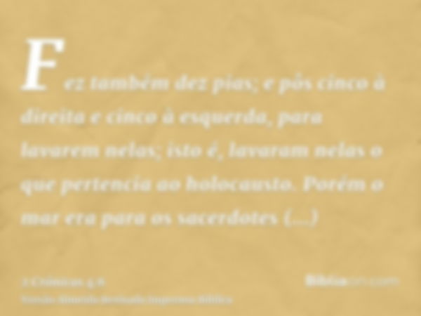 Fez também dez pias; e pôs cinco à direita e cinco à esquerda, para lavarem nelas; isto é, lavaram nelas o que pertencia ao holocausto. Porém o mar era para os 