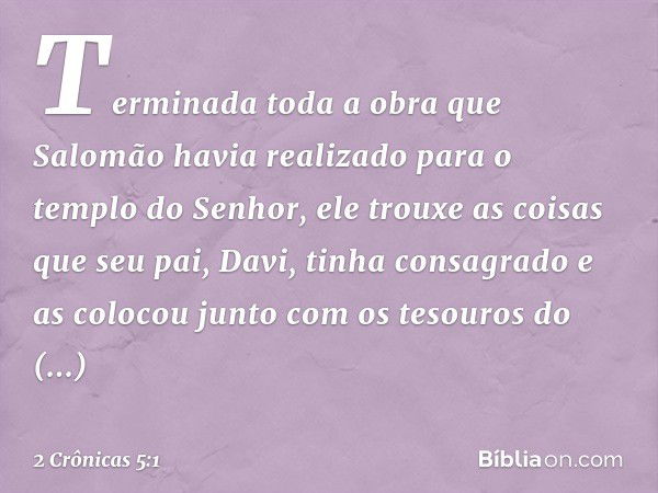 Terminada toda a obra que Salomão havia realizado para o templo do Senhor, ele trouxe as coisas que seu pai, Davi, tinha consagrado e as colocou junto com os te