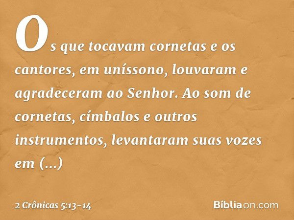 Os que tocavam cornetas e os cantores, em unís­sono, louvaram e agra­deceram ao Senhor. Ao som de cornetas, címbalos e outros instrumentos, levantaram suas voze