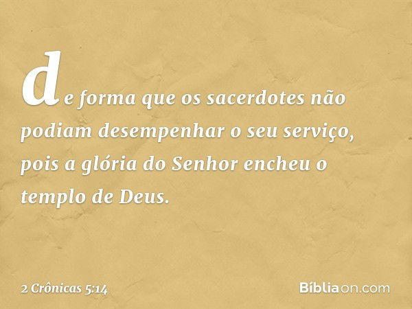 de forma que os sacerdotes não podiam desempenhar o seu serviço, pois a glória do Senhor encheu o templo de Deus. -- 2 Crônicas 5:14