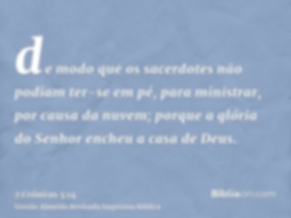 de modo que os sacerdotes não podiam ter-se em pé, para ministrar, por causa da nuvem; porque a glória do Senhor encheu a casa de Deus.