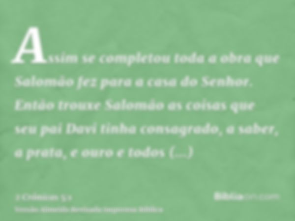 Assim se completou toda a obra que Salomão fez para a casa do Senhor. Então trouxe Salomão as coisas que seu pai Davi tinha consagrado, a saber, a prata, e ouro