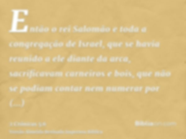 Então o rei Salomão e toda a congregação de Israel, que se havia reunido a ele diante da arca, sacrificavam carneiros e bois, que não se podiam contar nem numer