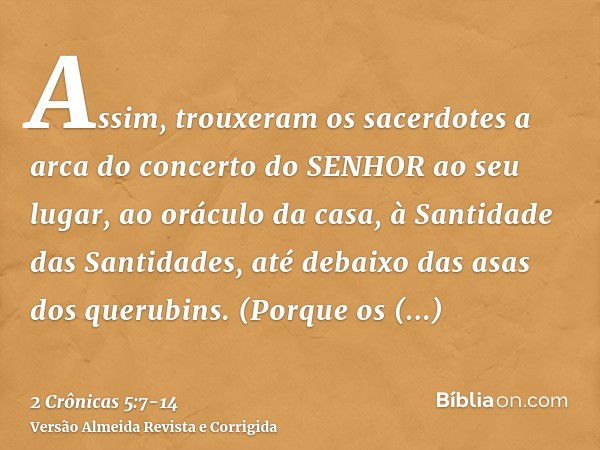 Assim, trouxeram os sacerdotes a arca do concerto do SENHOR ao seu lugar, ao oráculo da casa, à Santidade das Santidades, até debaixo das asas dos querubins.(Po