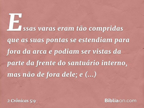 Es­sas varas eram tão compridas que as suas pontas se estendiam para fora da arca e podiam ser vistas da parte da fren­te do santuário interno, mas não de fora 