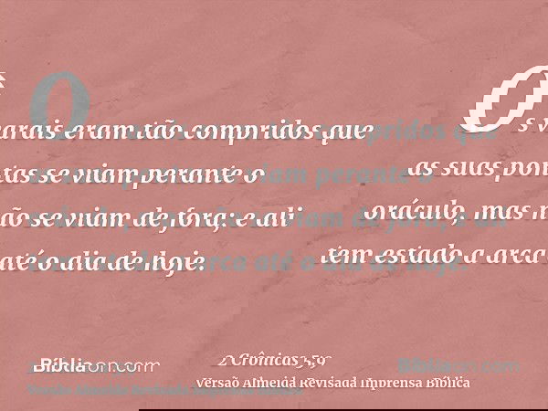 Os varais eram tão compridos que as suas pontas se viam perante o oráculo, mas não se viam de fora; e ali tem estado a arca até o dia de hoje.