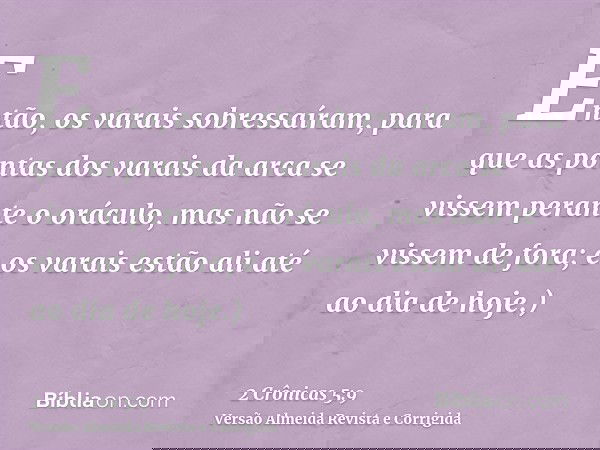 Então, os varais sobressaíram, para que as pontas dos varais da arca se vissem perante o oráculo, mas não se vissem de fora; e os varais estão ali até ao dia de