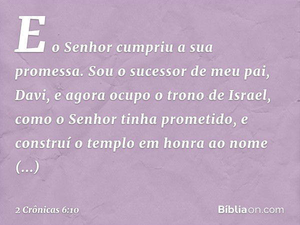 "E o Senhor cumpriu a sua promessa. Sou o sucessor de meu pai, Davi, e agora ocupo o trono de Israel, como o ­Senhor tinha prometido, e construí o templo em hon