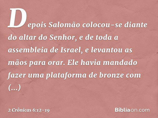 Depois Salomão colocou-se diante do altar do Senhor, e de toda a assembleia de Israel, e levantou as mãos para orar. Ele havia mandado fazer uma plataforma de b