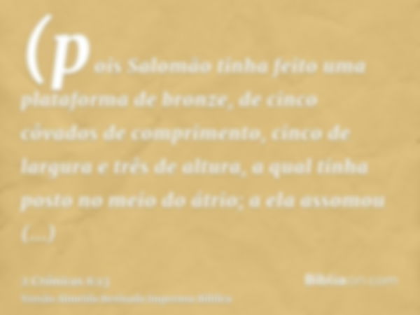 (pois Salomão tinha feito uma plataforma de bronze, de cinco côvados de comprimento, cinco de largura e três de altura, a qual tinha posto no meio do átrio; a e