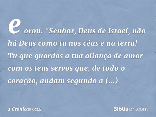 e orou:
"Senhor, Deus de Israel, não há Deus como tu nos céus e na terra! Tu que guardas a tua aliança de amor com os teus servos que, de todo o coração, andam 