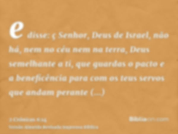 e disse: ç Senhor, Deus de Israel, não há, nem no céu nem na terra, Deus semelhante a ti, que guardas o pacto e a beneficência para com os teus servos que andam