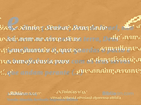 e disse: ç Senhor, Deus de Israel, não há, nem no céu nem na terra, Deus semelhante a ti, que guardas o pacto e a beneficência para com os teus servos que andam