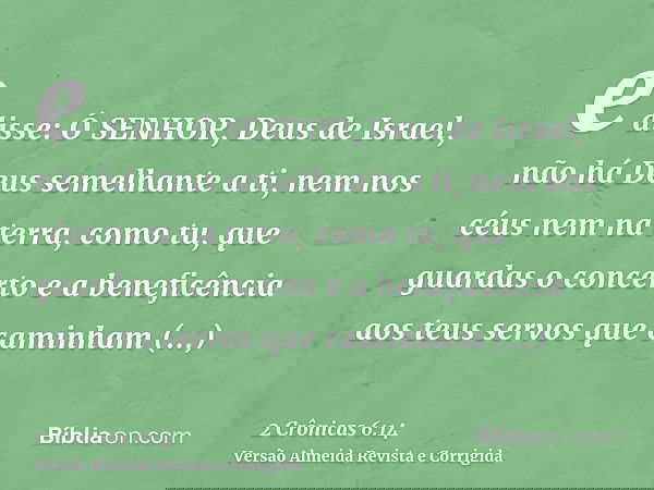 e disse: Ó SENHOR, Deus de Israel, não há Deus semelhante a ti, nem nos céus nem na terra, como tu, que guardas o concerto e a beneficência aos teus servos que