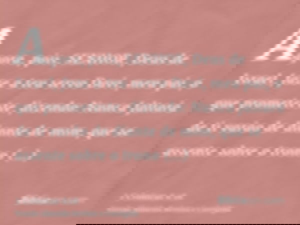 Agora, pois, SENHOR, Deus de Israel, faze a teu servo Davi, meu pai, o que prometeste, dizendo: Nunca faltará de ti varão de diante de mim, que se assente sobre