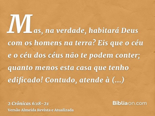 Mas, na verdade, habitará Deus com os homens na terra? Eis que o céu e o céu dos céus não te podem conter; quanto menos esta casa que tenho edificado!Contudo, a