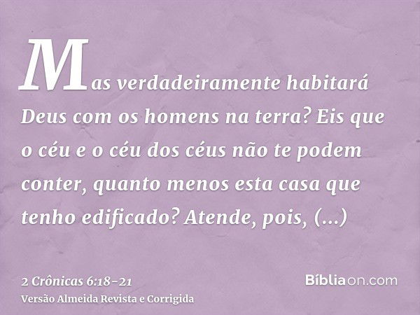 Mas verdadeiramente habitará Deus com os homens na terra? Eis que o céu e o céu dos céus não te podem conter, quanto menos esta casa que tenho edificado?Atende,