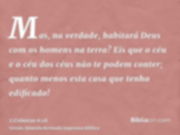 Mas, na verdade, habitará Deus com os homens na terra? Eis que o céu e o céu dos céus não te podem conter; quanto menos esta casa que tenho edificado!