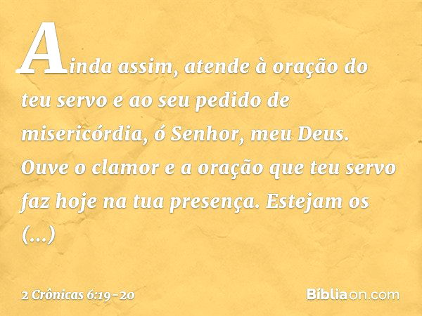 Ainda assim, atende à oração do teu servo e ao seu pedido de misericórdia, ó Senhor, meu Deus. Ouve o clamor e a oração que teu servo faz hoje na tua presença. 